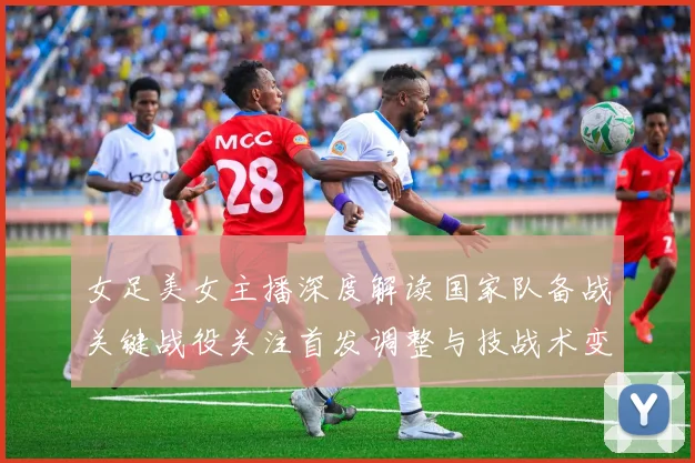 女足美女主播深度解读国家队备战关键战役关注首发调整与技战术变化